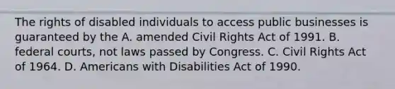 The rights of disabled individuals to access public businesses is guaranteed by the A. amended Civil Rights Act of 1991. B. federal courts, not laws passed by Congress. C. Civil Rights Act of 1964. D. Americans with Disabilities Act of 1990.