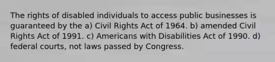 The rights of disabled individuals to access public businesses is guaranteed by the a) Civil Rights Act of 1964. b) amended Civil Rights Act of 1991. c) Americans with Disabilities Act of 1990. d) federal courts, not laws passed by Congress.