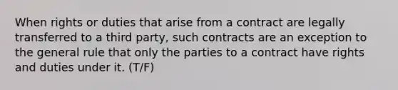 When rights or duties that arise from a contract are legally transferred to a third party, such contracts are an exception to the general rule that only the parties to a contract have rights and duties under it. (T/F)