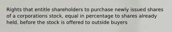 Rights that entitle shareholders to purchase newly issued shares of a corporations stock, equal in percentage to shares already held, before the stock is offered to outside buyers