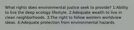 What rights does environmental justice seek to provide? 1:Ability to live the deep ecology lifestyle. 2:Adequate wealth to live in clean neighborhoods. 3:The right to follow western worldview ideas. 4:Adequate protection from environmental hazards.