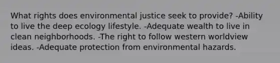 What rights does environmental justice seek to provide? -Ability to live the deep ecology lifestyle. -Adequate wealth to live in clean neighborhoods. -The right to follow western worldview ideas. -Adequate protection from environmental hazards.