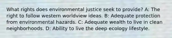 What rights does environmental justice seek to provide? A: The right to follow western worldview ideas. B: Adequate protection from environmental hazards. C: Adequate wealth to live in clean neighborhoods. D: Ability to live the deep ecology lifestyle.