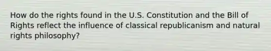 How do the rights found in the U.S. Constitution and the Bill of Rights reflect the influence of classical republicanism and natural rights philosophy?