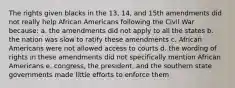 The rights given blacks in the 13, 14, and 15th amendments did not really help African Americans following the Civil War because: a. the amendments did not apply to all the states b. the nation was slow to ratify these amendments c. African Americans were not allowed access to courts d. the wording of rights in these amendments did not specifically mention African Americans e. congress, the president, and the southern state governments made little efforts to enforce them