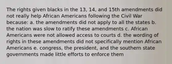 The rights given blacks in the 13, 14, and 15th amendments did not really help African Americans following the Civil War because: a. the amendments did not apply to all the states b. the nation was slow to ratify these amendments c. African Americans were not allowed access to courts d. the wording of rights in these amendments did not specifically mention African Americans e. congress, the president, and the southern state governments made little efforts to enforce them