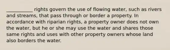 ___________ rights govern the use of flowing water, such as rivers and streams, that pass through or border a property. In accordance with riparian rights, a property owner does not own the water, but he or she may use the water and shares those same rights and uses with other property owners whose land also borders the water.