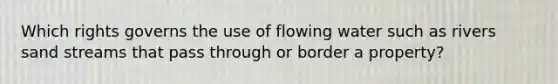 Which rights governs the use of flowing water such as rivers sand streams that pass through or border a property?