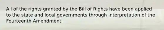 All of the rights granted by the Bill of Rights have been applied to the state and local governments through interpretation of the Fourteenth Amendment.