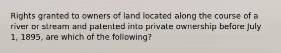 Rights granted to owners of land located along the course of a river or stream and patented into private ownership before July 1, 1895, are which of the following?