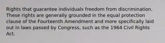 Rights that guarantee individuals freedom from discrimination. These rights are generally grounded in the equal protection clause of the Fourteenth Amendment and more specifically laid out in laws passed by Congress, such as the 1964 Civil Rights Act.