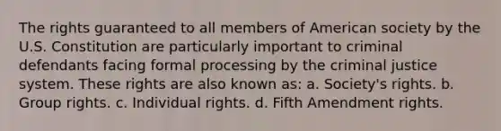 The rights guaranteed to all members of American society by the U.S. Constitution are particularly important to criminal defendants facing formal processing by the criminal justice system. These rights are also known as: a. Society's rights. b. Group rights. c. Individual rights. d. Fifth Amendment rights.