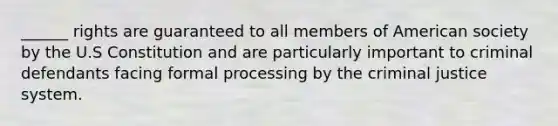 ______ rights are guaranteed to all members of American society by the U.S Constitution and are particularly important to criminal defendants facing formal processing by the criminal justice system.