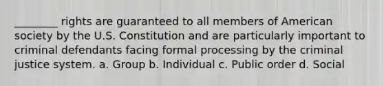 ________ rights are guaranteed to all members of American society by the U.S. Constitution and are particularly important to criminal defendants facing formal processing by the criminal justice system. a. Group b. Individual c. Public order d. Social