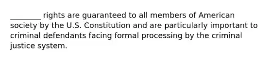 ________ rights are guaranteed to all members of American society by the U.S. Constitution and are particularly important to criminal defendants facing formal processing by the criminal justice system.