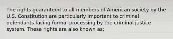 The rights guaranteed to all members of American society by the U.S. Constitution are particularly important to criminal defendants facing formal processing by the criminal justice system. These rights are also known as: