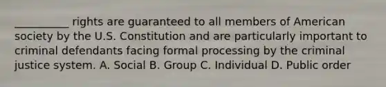 __________ rights are guaranteed to all members of American society by the U.S. Constitution and are particularly important to criminal defendants facing formal processing by the criminal justice system. A. Social B. Group C. Individual D. Public order