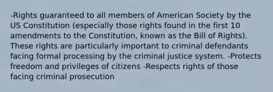 -Rights guaranteed to all members of American Society by the US Constitution (especially those rights found in the first 10 amendments to the Constitution, known as the Bill of Rights). These rights are particularly important to criminal defendants facing formal processing by the criminal justice system. -Protects freedom and privileges of citizens -Respects rights of those facing criminal prosecution