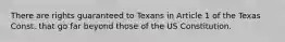 There are rights guaranteed to Texans in Article 1 of the Texas Const. that go far beyond those of the US Constitution.