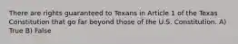 There are rights guaranteed to Texans in Article 1 of the Texas Constitution that go far beyond those of the U.S. Constitution. A) True B) False