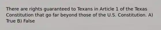 There are rights guaranteed to Texans in Article 1 of the Texas Constitution that go far beyond those of the U.S. Constitution. A) True B) False