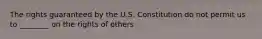 The rights guaranteed by the U.S. Constitution do not permit us to ________ on the rights of others