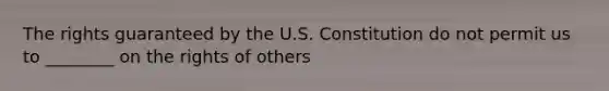 The rights guaranteed by the U.S. Constitution do not permit us to ________ on the rights of others