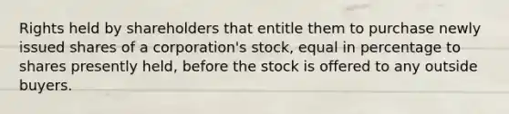 Rights held by shareholders that entitle them to purchase newly issued shares of a corporation's stock, equal in percentage to shares presently held, before the stock is offered to any outside buyers.