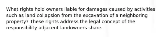 What rights hold owners liable for damages caused by activities such as land collapsion from the excavation of a neighboring property? These rights address the legal concept of the responsibility adjacent landowners share.