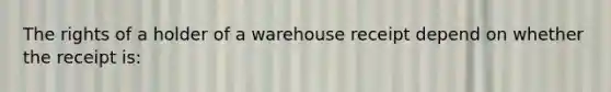 The rights of a holder of a warehouse receipt depend on whether the receipt is: