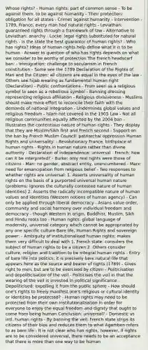 Whose rights? - Human rights: part of common sense - To be against them, to be against humanity - Their protection: obligation for all states - Crimes against humanity - intervention - 1789, France, every man had natural rights - Leviathan: guaranteed rights through a framework of law - Alternative to Leviathan: anarchy - Locke: legal rights substituted for natural rights - Is the state the best guarantor of human rights? - Who has rights? Ideas of human rights help define what it is to be human - Answer to question of who has rights depends on what we consider to be worthy of protection The French headscarf ban: - Immigration: challenge to secularism in French constitution - Some see the 1789 Declaration of the Rights of Man and the Citizen: all citizens are equal in the eyes of the law - Others see hijab wearing as fundamental human right (Declaration) - Public confrontations - From seen as a religious symbol to seen as a rebellious symbol - Banning dressing representing religious affiliation - Religious divisiveness - Muslims should make more effort to reconcile their faith with the demands of national integration - Undermines global values and religious freedom - Islam not covered in the 1905 Law - Not all religious communities equally affected by the 2004 ban - Illustrates the contentious nature of human rights - They display that they are Muslim/Sikh first and French second - Support on the ban by French Muslim Council: patriarchal oppression Human Rights and universality: - Revolutionary France, birthplace of human rights - Rights in human nature rather than divine authority - Declaration of independence: universal - French: how can it be interpreted? - Burke: only real rights were those of citizens - Man: no gender, abstract entity, unencumbered - Marx: need for emancipation from religious belief - Two responses to whether rights are universal: 1. Asserts universality of human rights on the basis of a purported universal human nature (problems: ignores the culturally contested nature of human identities) 2. Asserts the radically incompatible nature of human values and identities (Western notions of human agency) - Can only be applied through liberal democracy - Asians value order, community and social harmony over individual freedom and democracy - though Western in origin, Buddhist, Muslim, Sikh and Hindu roots too - Human rights: global language of modernity, universal category which cannot be appropriated by any one specific culture Bare life, Human Rights and sovereign power: - Ambiguity of institutionalised human rights: makes them very difficult to deal with 1. French state: considers the subject of human rights to be a citizen 2. Others consider culture, religion and tradition to be integral human rights - Entry of bare life into politics: it is precisely bare natural life that appears here as the source and bearer of rights (1789) - Gives right to men, but are to be exercised by citizen - Politicisation and depoliticisation of the veil - Politicises the veil in that the wearing of the veil is invested in political significance - Depoliticised: expelling it from the public sphere - How should one's rights to freely manifest one's religious or cultural identity or identities be protected? - Human rights may need to be protected from their own institutionalisation in order for everyone to enjoy the equal freedom and dignity that ought to come from being human Conclusion: universal? - Domestic vs intl. human rights - By banning the veil: French state strips its citizens of their bios and reduces them to what Agamben refers to as bare life - It is not clear who has rights, however, if rights are to be considered universal, there needs to be an acceptance that there is more than one way to be human