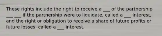 These rights include the right to receive a ___ of the partnership ___ ___ if the partnership were to liquidate, called a ___ interest, and the right or obligation to receive a share of future profits or future losses, called a ___ interest.