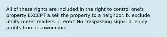 All of these rights are included in the right to control one's property EXCEPT a.sell the property to a neighbor. b. exclude utility meter readers. c. erect No Trespassing signs. d. enjoy profits from its ownership.