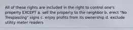 All of these rights are included in the right to control one's property EXCEPT a. sell the property to the neighbor b. erect "No Trespassing" signs c. enjoy profits from its ownership d. exclude utility meter readers