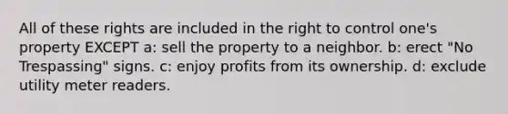 All of these rights are included in the right to control one's property EXCEPT a: sell the property to a neighbor. b: erect "No Trespassing" signs. c: enjoy profits from its ownership. d: exclude utility meter readers.