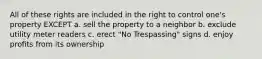 All of these rights are included in the right to control one's property EXCEPT a. sell the property to a neighbor b. exclude utility meter readers c. erect "No Trespassing" signs d. enjoy profits from its ownership