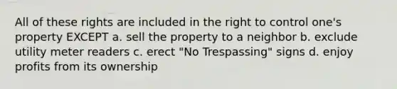 All of these rights are included in the right to control one's property EXCEPT a. sell the property to a neighbor b. exclude utility meter readers c. erect "No Trespassing" signs d. enjoy profits from its ownership