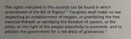 The rights indicated in this excerpt can be found in which amendment of the Bill of Rights? " Congress shall make no law respecting an establishment of religion, or prohibiting the free exercise thereof; or abridging the freedom of speech, or the press; or the right of the people peacefully to assemble, and to petition the government for a red dress of grievances."