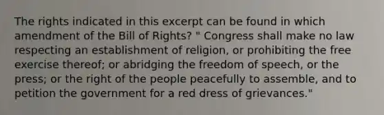 The rights indicated in this excerpt can be found in which amendment of the Bill of Rights? " Congress shall make no law respecting an establishment of religion, or prohibiting the free exercise thereof; or abridging the freedom of speech, or the press; or the right of the people peacefully to assemble, and to petition the government for a red dress of grievances."