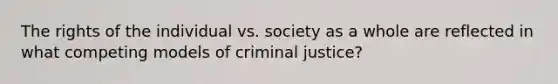 The rights of the individual vs. society as a whole are reflected in what competing models of criminal justice?