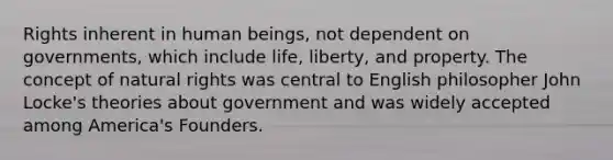 Rights inherent in human beings, not dependent on governments, which include life, liberty, and property. The concept of natural rights was central to English philosopher John Locke's theories about government and was widely accepted among America's Founders.