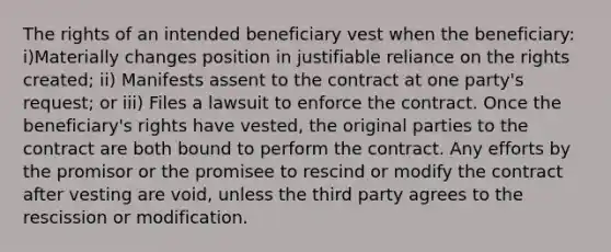 The rights of an intended beneficiary vest when the beneficiary: i)Materially changes position in justifiable reliance on the rights created; ii) Manifests assent to the contract at one party's request; or iii) Files a lawsuit to enforce the contract. Once the beneficiary's rights have vested, the original parties to the contract are both bound to perform the contract. Any efforts by the promisor or the promisee to rescind or modify the contract after vesting are void, unless the third party agrees to the rescission or modification.