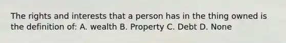 The rights and interests that a person has in the thing owned is the definition of: A. wealth B. Property C. Debt D. None