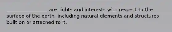 _________________ are rights and interests with respect to the surface of the earth, including natural elements and structures built on or attached to it.