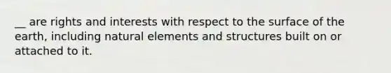 __ are rights and interests with respect to the surface of the earth, including natural elements and structures built on or attached to it.