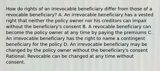 How do rights of an irrevocable beneficiary differ from those of a revocable beneficiary? A. An irrevocable beneficiary has a vested right that neither the policy owner nor his creditors can impair without the beneficiary's consent B. A revocable beneficiary can become the policy owner at any time by paying the premiums C. An irrevocable beneficiary has the right to name a contingent beneficiary for the policy D. An irrevocable beneficiary may be changed by the policy owner without the beneficiary's consent Rational: Revocable can be changed at any time without consent.