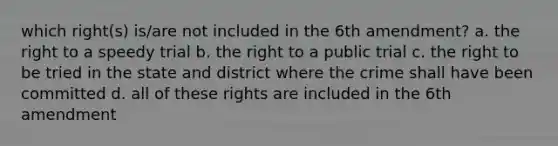 which right(s) is/are not included in the 6th amendment? a. the right to a speedy trial b. the right to a public trial c. the right to be tried in the state and district where the crime shall have been committed d. all of these rights are included in the 6th amendment