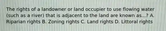 The rights of a landowner or land occupier to use flowing water (such as a river) that is adjacent to the land are known as...? A. Riparian rights B. Zoning rights C. Land rights D. Littoral rights