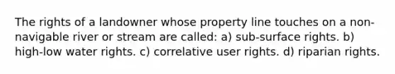 The rights of a landowner whose property line touches on a non-navigable river or stream are called: a) sub-surface rights. b) high-low water rights. c) correlative user rights. d) riparian rights.