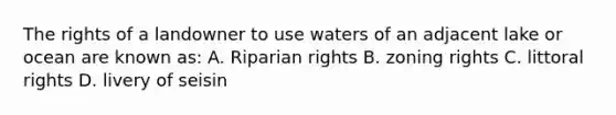 The rights of a landowner to use waters of an adjacent lake or ocean are known as: A. Riparian rights B. zoning rights C. littoral rights D. livery of seisin